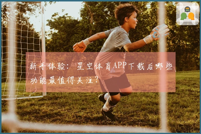 新手体验：星空体育APP下载后哪些功能最值得关注？