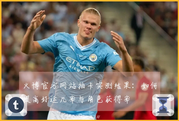 火博官方网站抽卡实测结果：如何提高好运几率与角色获得率