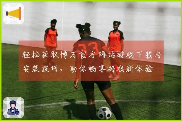 轻松获取博万官方网站游戏下载与安装技巧，助你畅享游戏新体验