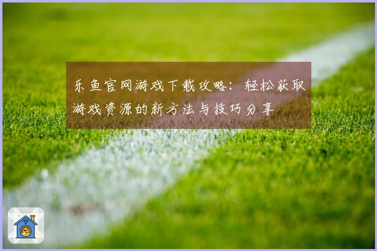乐鱼官网游戏下载攻略：轻松获取游戏资源的新方法与技巧分享