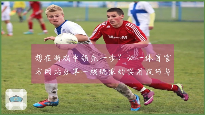 想在游戏中领先一步？必一体育官方网站分享一线玩家的实用技巧与心得