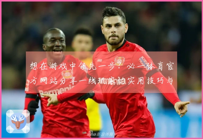 想在游戏中领先一步？必一体育官方网站分享一线玩家的实用技巧与心得