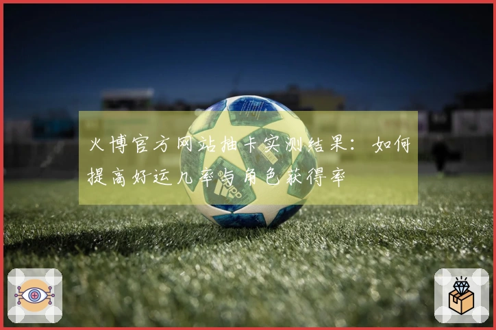 火博官方网站抽卡实测结果：如何提高好运几率与角色获得率